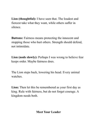 Lion (thoughtful): I have seen that. The loudest and
fiercest take what they want, while others suffer in
silence.
Buttons: Fairness means protecting the innocent and
stopping those who hurt others. Strength should defend,
not intimidate.
Lion (nods slowly): Perhaps I was wrong to believe fear
keeps order. Maybe fairness does.
The Lion steps back, lowering his head. Every animal
watches.
Lion: Then let this be remembered as your first day as
king. Rule with fairness, but do not forget courage. A
kingdom needs both.
Meet Your Leader
 