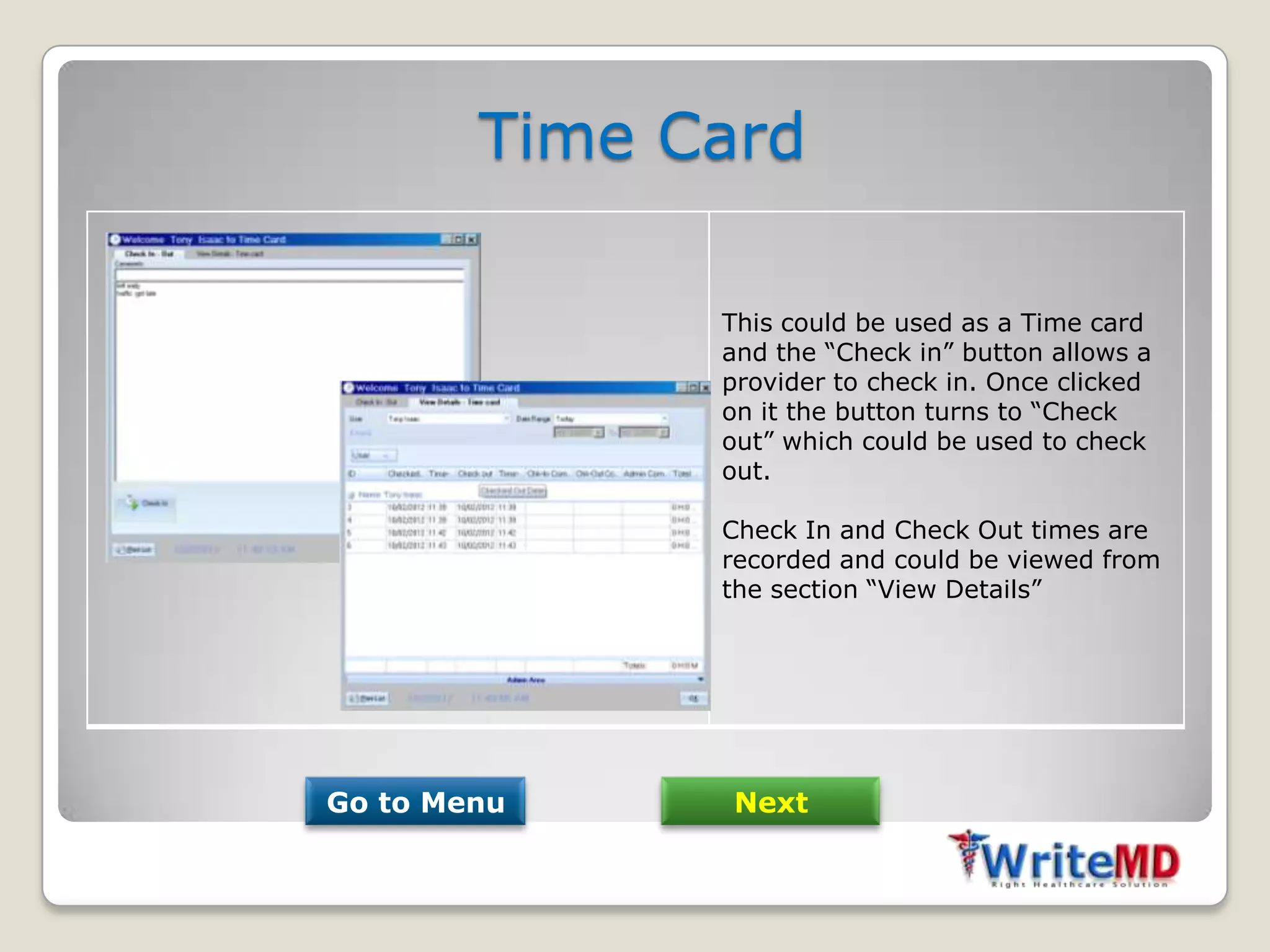 Time Card

              This could be used as a Time card
              and the “Check in” button allows a
              provider to check in. Once clicked
              on it the button turns to “Check
              out” which could be used to check
              out.

              Check In and Check Out times are
              recorded and could be viewed from
              the section “View Details”




Go to Menu     Next
 