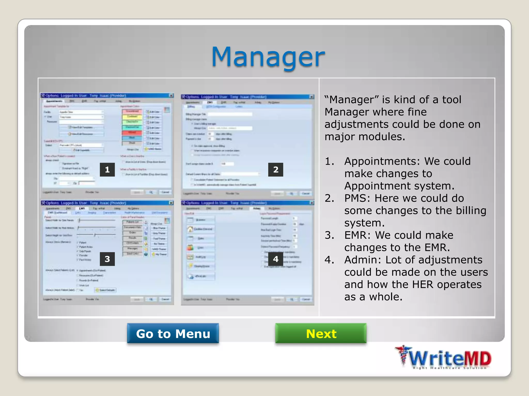 Manager
                       “Manager” is kind of a tool
                       Manager where fine
                       adjustments could be done on
                       major modules.

                       1. Appointments: We could
1                2
                          make changes to
                          Appointment system.
                       2. PMS: Here we could do
                          some changes to the billing
                          system.
                       3. EMR: We could make
                          changes to the EMR.
3                4     4. Admin: Lot of adjustments
                          could be made on the users
                          and how the HER operates
                          as a whole.


    Go to Menu       Next
 