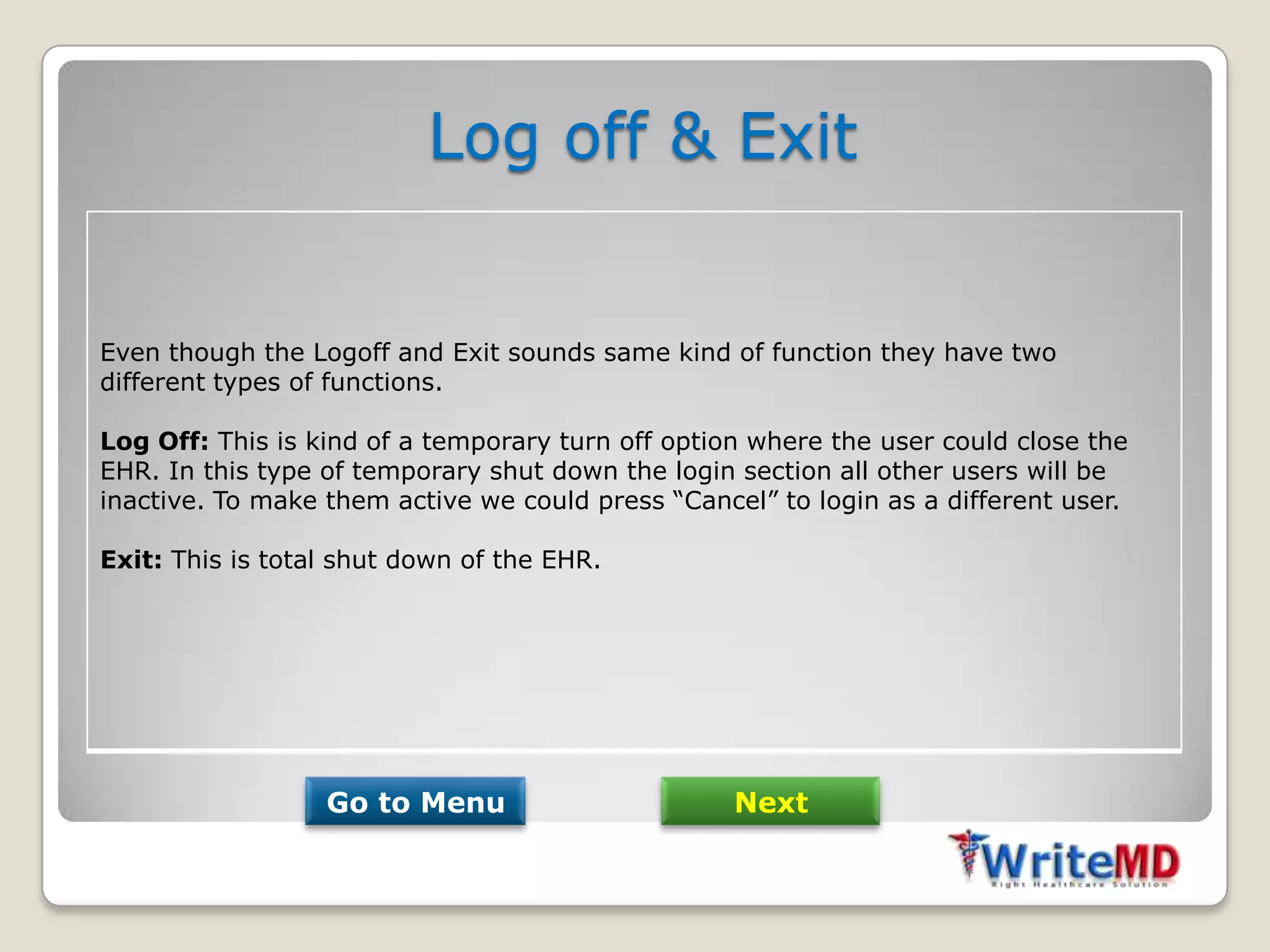 Log off & Exit


Even though the Logoff and Exit sounds same kind of function they have two
different types of functions.

Log Off: This is kind of a temporary turn off option where the user could close the
EHR. In this type of temporary shut down the login section all other users will be
inactive. To make them active we could press “Cancel” to login as a different user.

Exit: This is total shut down of the EHR.




                  Go to Menu                       Next
 