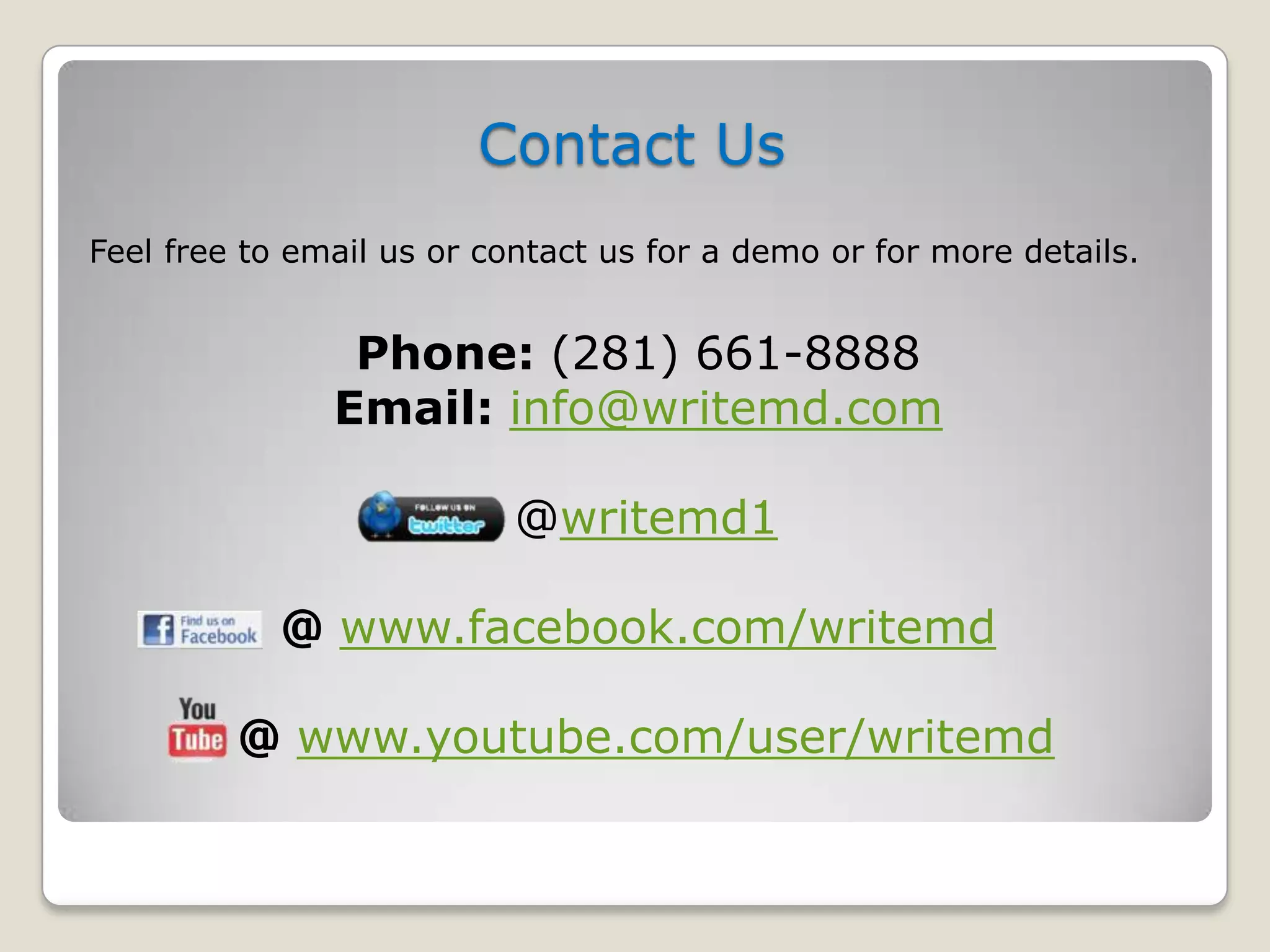 Contact Us
Feel free to email us or contact us for a demo or for more details.


                Phone: (281) 661-8888
               Email: info@writemd.com

                           @writemd1

            @ www.facebook.com/writemd

         @ www.youtube.com/user/writemd
 