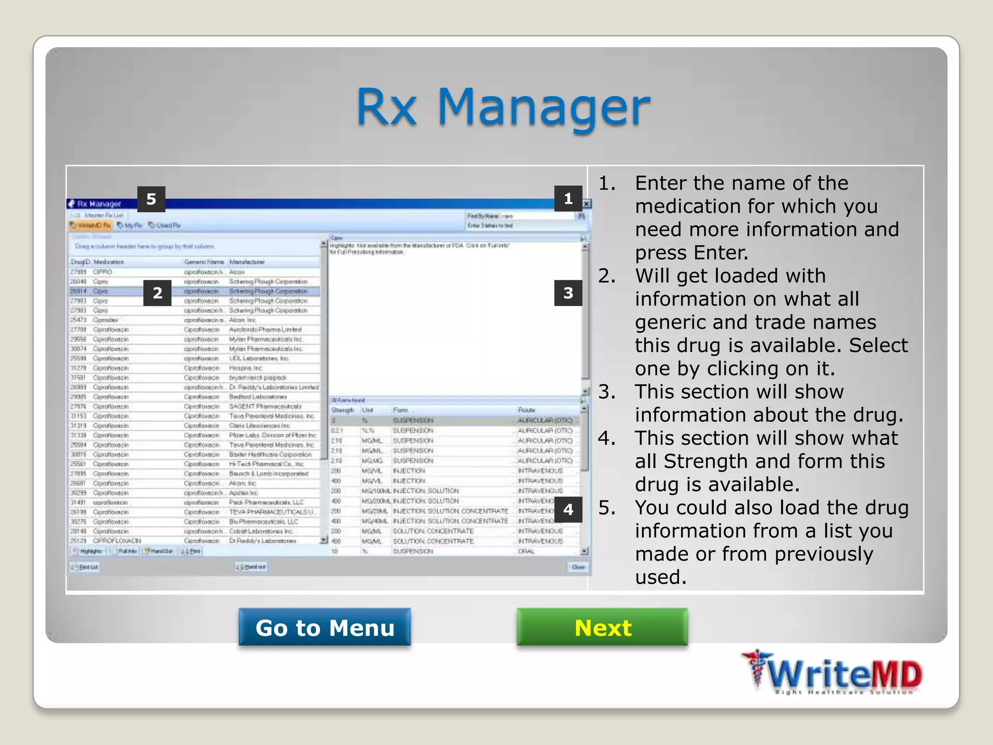 Rx Manager
                       1. Enter the name of the
5                 1
                          medication for which you
                          need more information and
                          press Enter.
                       2. Will get loaded with
2                 3       information on what all
                          generic and trade names
                          this drug is available. Select
                          one by clicking on it.
                       3. This section will show
                          information about the drug.
                       4. This section will show what
                          all Strength and form this
                          drug is available.
                  4    5. You could also load the drug
                          information from a list you
                          made or from previously
                          used.

    Go to Menu        Next
 