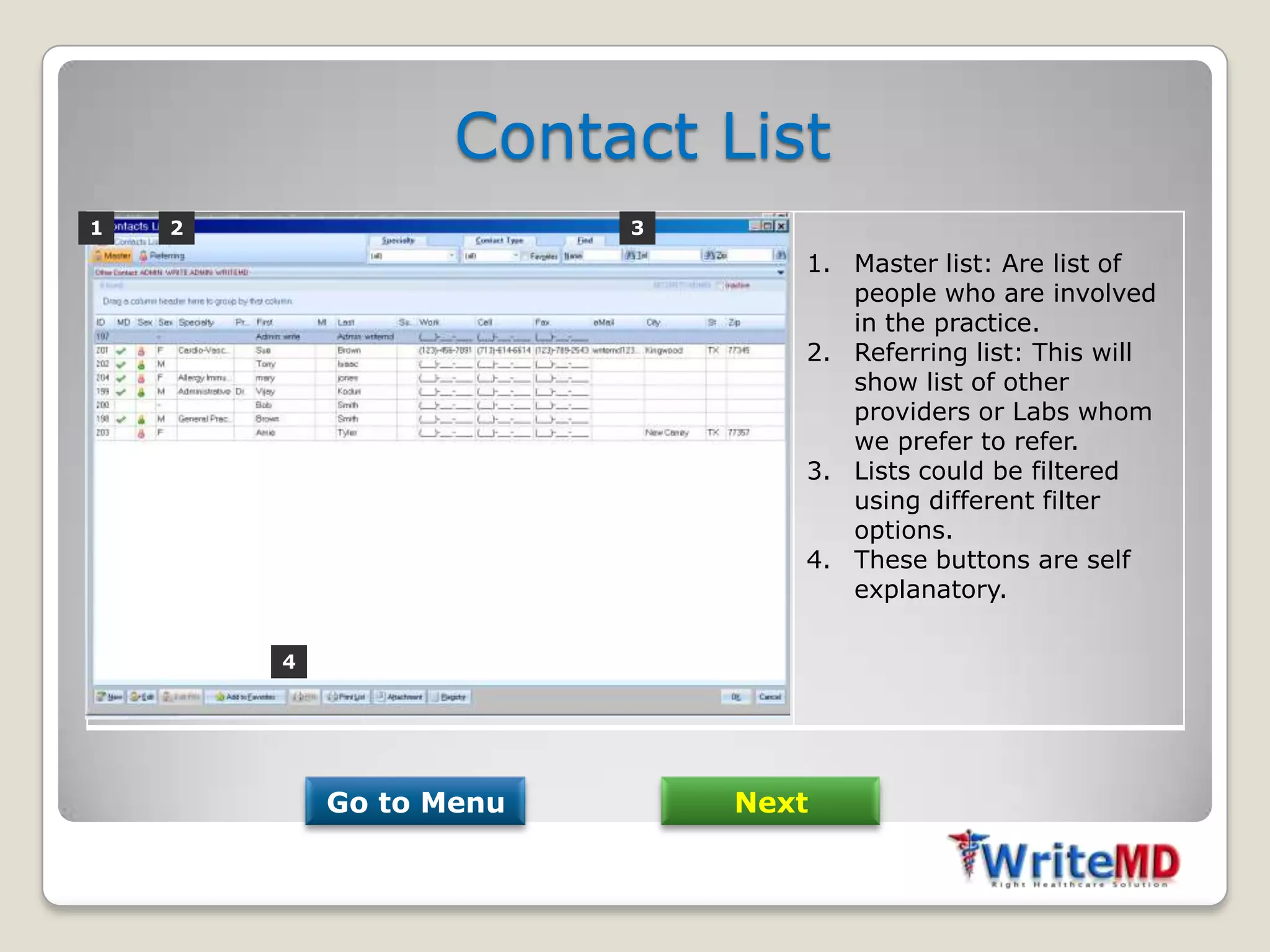 Contact List
1   2                    3
                                1. Master list: Are list of
                                   people who are involved
                                   in the practice.
                                2. Referring list: This will
                                   show list of other
                                   providers or Labs whom
                                   we prefer to refer.
                                3. Lists could be filtered
                                   using different filter
                                   options.
                                4. These buttons are self
                                   explanatory.

        4




            Go to Menu       Next
 
