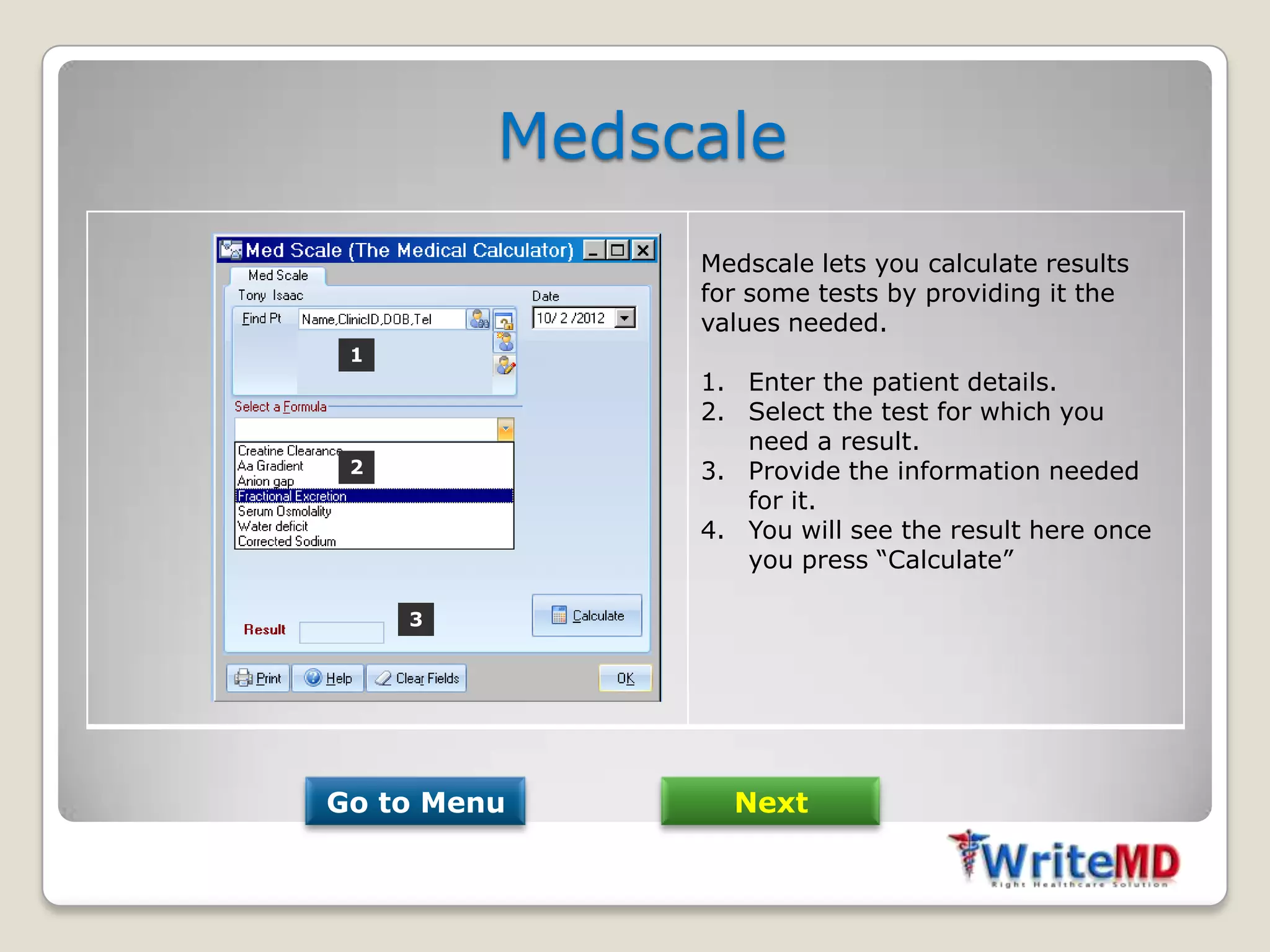 Medscale
              Medscale lets you calculate results
              for some tests by providing it the
              values needed.
 1
              1. Enter the patient details.
              2. Select the test for which you
                 need a result.
 2            3. Provide the information needed
                 for it.
              4. You will see the result here once
                 you press “Calculate”

     3




Go to Menu      Next
 