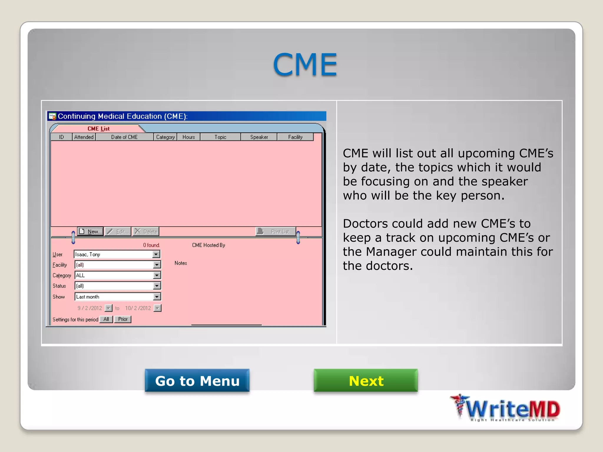 CME

                   CME will list out all upcoming CME’s
                   by date, the topics which it would
                   be focusing on and the speaker
                   who will be the key person.

                   Doctors could add new CME’s to
                   keep a track on upcoming CME’s or
                   the Manager could maintain this for
                   the doctors.




Go to Menu         Next
 