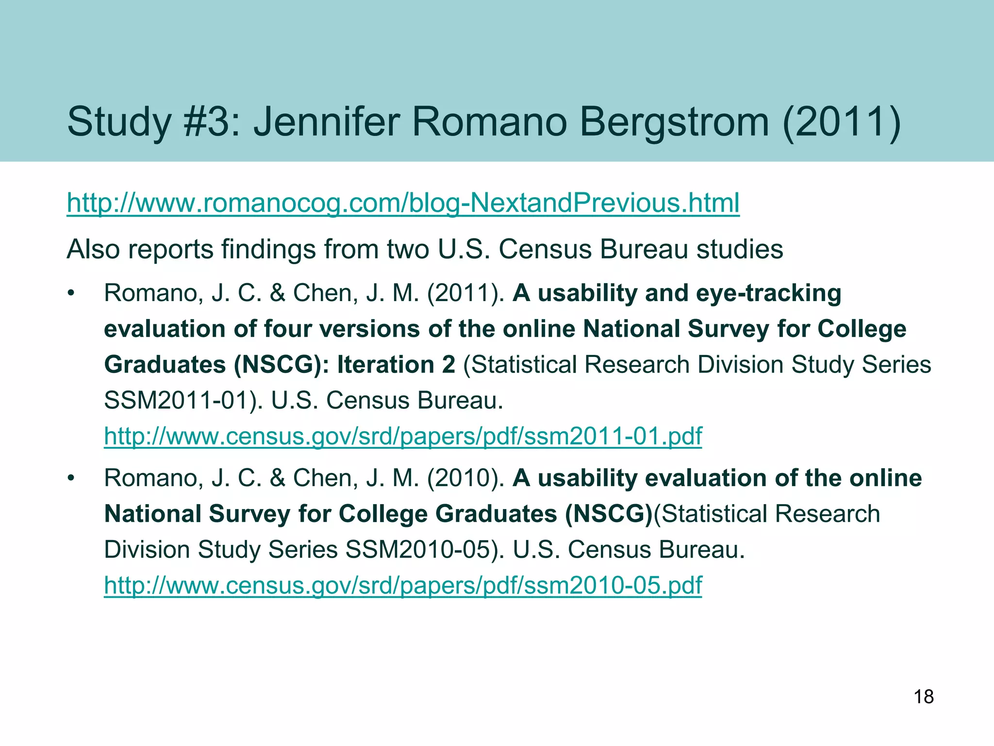 Study #3: Jennifer Romano Bergstrom (2011)
http://www.romanocog.com/blog-NextandPrevious.html
Also reports findings from two U.S. Census Bureau studies
• Romano, J. C. & Chen, J. M. (2011). A usability and eye-tracking
evaluation of four versions of the online National Survey for College
Graduates (NSCG): Iteration 2 (Statistical Research Division Study Series
SSM2011-01). U.S. Census Bureau.
http://www.census.gov/srd/papers/pdf/ssm2011-01.pdf
• Romano, J. C. & Chen, J. M. (2010). A usability evaluation of the online
National Survey for College Graduates (NSCG)(Statistical Research
Division Study Series SSM2010-05). U.S. Census Bureau.
http://www.census.gov/srd/papers/pdf/ssm2010-05.pdf
18
 