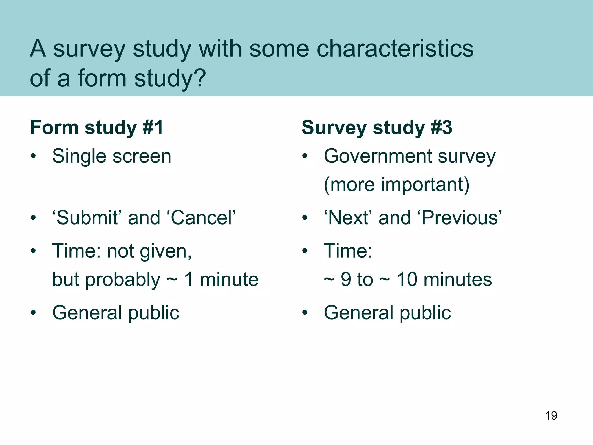 A survey study with some characteristics
of a form study?
Form study #1
• Single screen
• ‘Submit’ and ‘Cancel’
• Time: not given,
but probably ~ 1 minute
• General public
Survey study #3
• Government survey
(more important)
• ‘Next’ and ‘Previous’
• Time:
~ 9 to ~ 10 minutes
• General public
19
 
