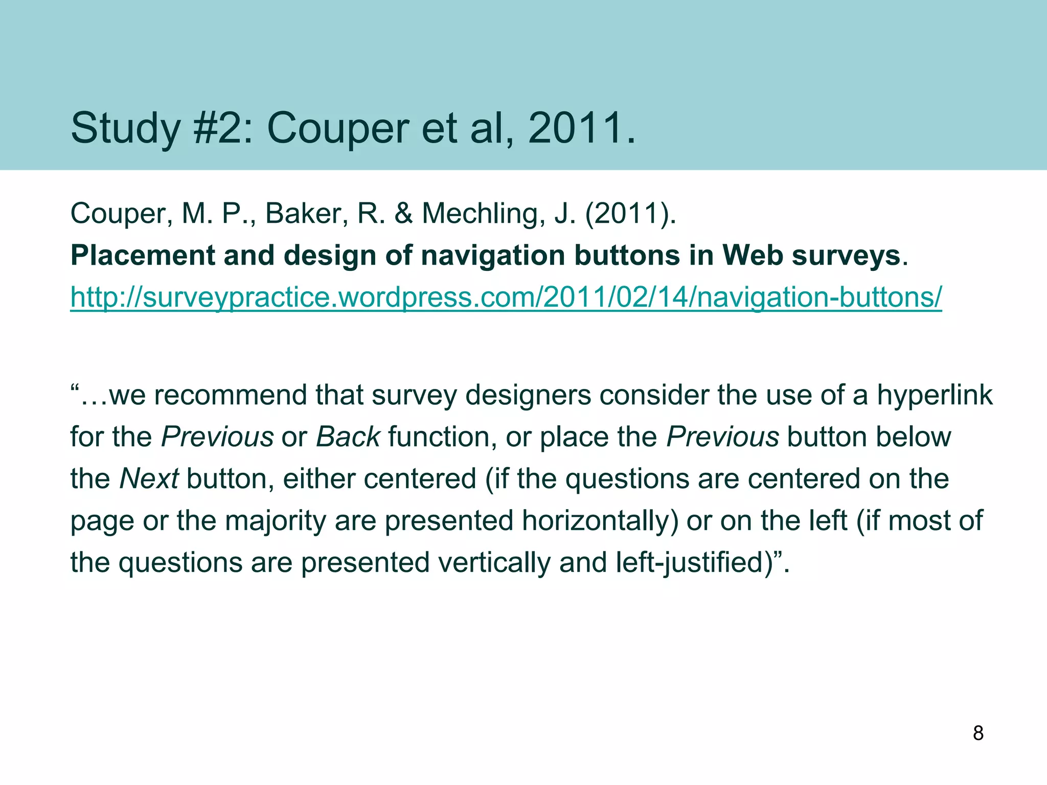 Study #2: Couper et al, 2011.
Couper, M. P., Baker, R. & Mechling, J. (2011).
Placement and design of navigation buttons in Web surveys.
http://surveypractice.wordpress.com/2011/02/14/navigation-buttons/
“…we recommend that survey designers consider the use of a hyperlink
for the Previous or Back function, or place the Previous button below
the Next button, either centered (if the questions are centered on the
page or the majority are presented horizontally) or on the left (if most of
the questions are presented vertically and left-justified)”.
8
 