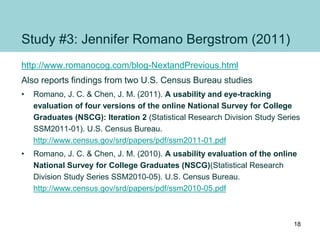 Study #3: Jennifer Romano Bergstrom (2011)
http://www.romanocog.com/blog-NextandPrevious.html
Also reports findings from two U.S. Census Bureau studies
• Romano, J. C. & Chen, J. M. (2011). A usability and eye-tracking
evaluation of four versions of the online National Survey for College
Graduates (NSCG): Iteration 2 (Statistical Research Division Study Series
SSM2011-01). U.S. Census Bureau.
http://www.census.gov/srd/papers/pdf/ssm2011-01.pdf
• Romano, J. C. & Chen, J. M. (2010). A usability evaluation of the online
National Survey for College Graduates (NSCG)(Statistical Research
Division Study Series SSM2010-05). U.S. Census Bureau.
http://www.census.gov/srd/papers/pdf/ssm2010-05.pdf
18
 