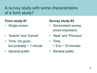 A survey study with some characteristics
of a form study?
Form study #1
• Single screen
• ‘Submit’ and ‘Cancel’
• Time: not given,
but probably ~ 1 minute
• General public
Survey study #3
• Government survey
(more important)
• ‘Next’ and ‘Previous’
• Time:
~ 9 to ~ 10 minutes
• General public
19
 