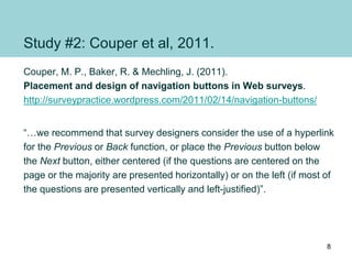 Study #2: Couper et al, 2011.
Couper, M. P., Baker, R. & Mechling, J. (2011).
Placement and design of navigation buttons in Web surveys.
http://surveypractice.wordpress.com/2011/02/14/navigation-buttons/
“…we recommend that survey designers consider the use of a hyperlink
for the Previous or Back function, or place the Previous button below
the Next button, either centered (if the questions are centered on the
page or the majority are presented horizontally) or on the left (if most of
the questions are presented vertically and left-justified)”.
8
 