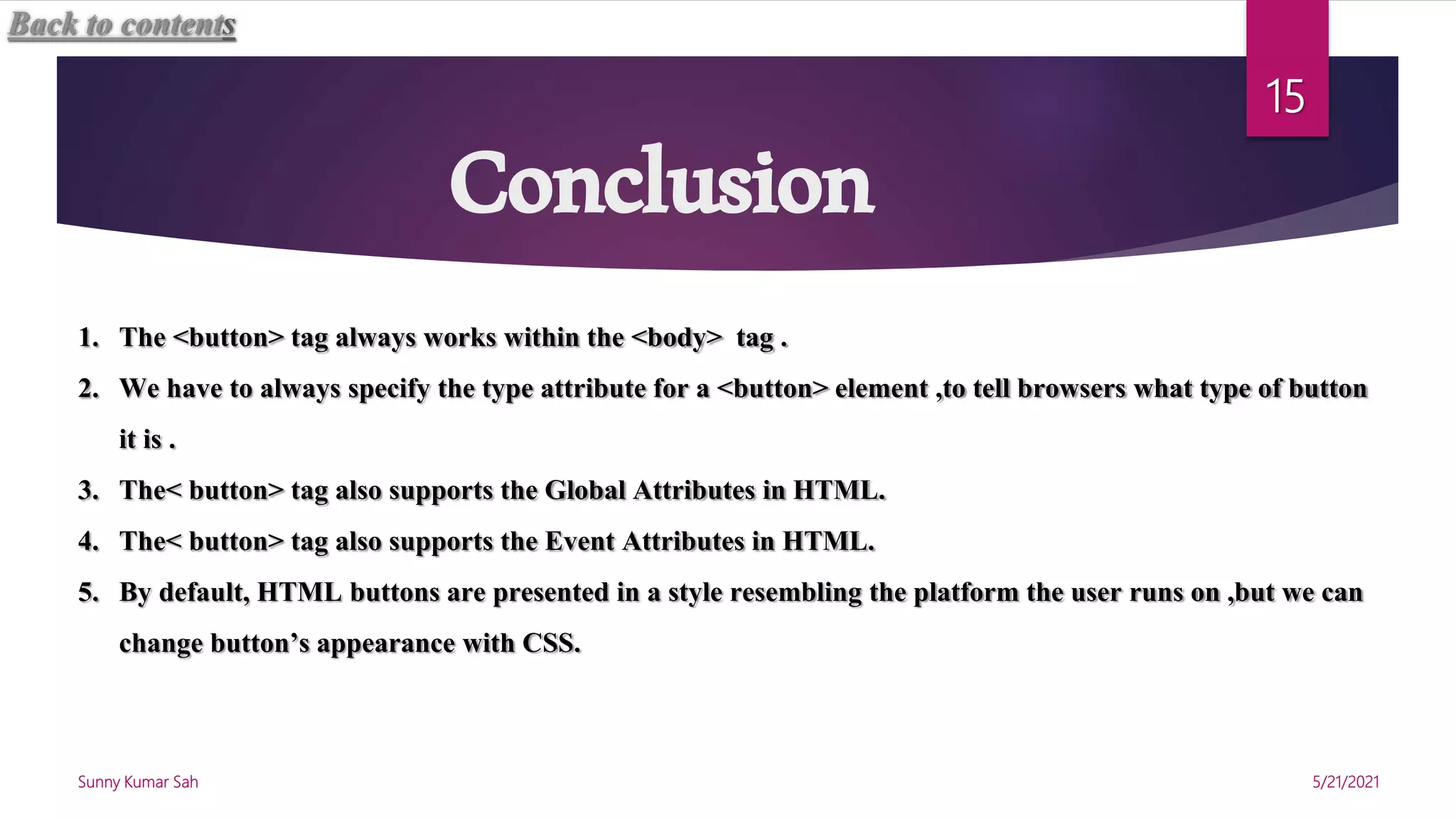 Conclusion
5/21/2021
Sunny Kumar Sah
15
1. The <button> tag always works within the <body> tag .
2. We have to always specify the type attribute for a <button> element ,to tell browsers what type of button
it is .
3. The< button> tag also supports the Global Attributes in HTML.
4. The< button> tag also supports the Event Attributes in HTML.
5. By default, HTML buttons are presented in a style resembling the platform the user runs on ,but we can
change button’s appearance with CSS.
Back to contents
 