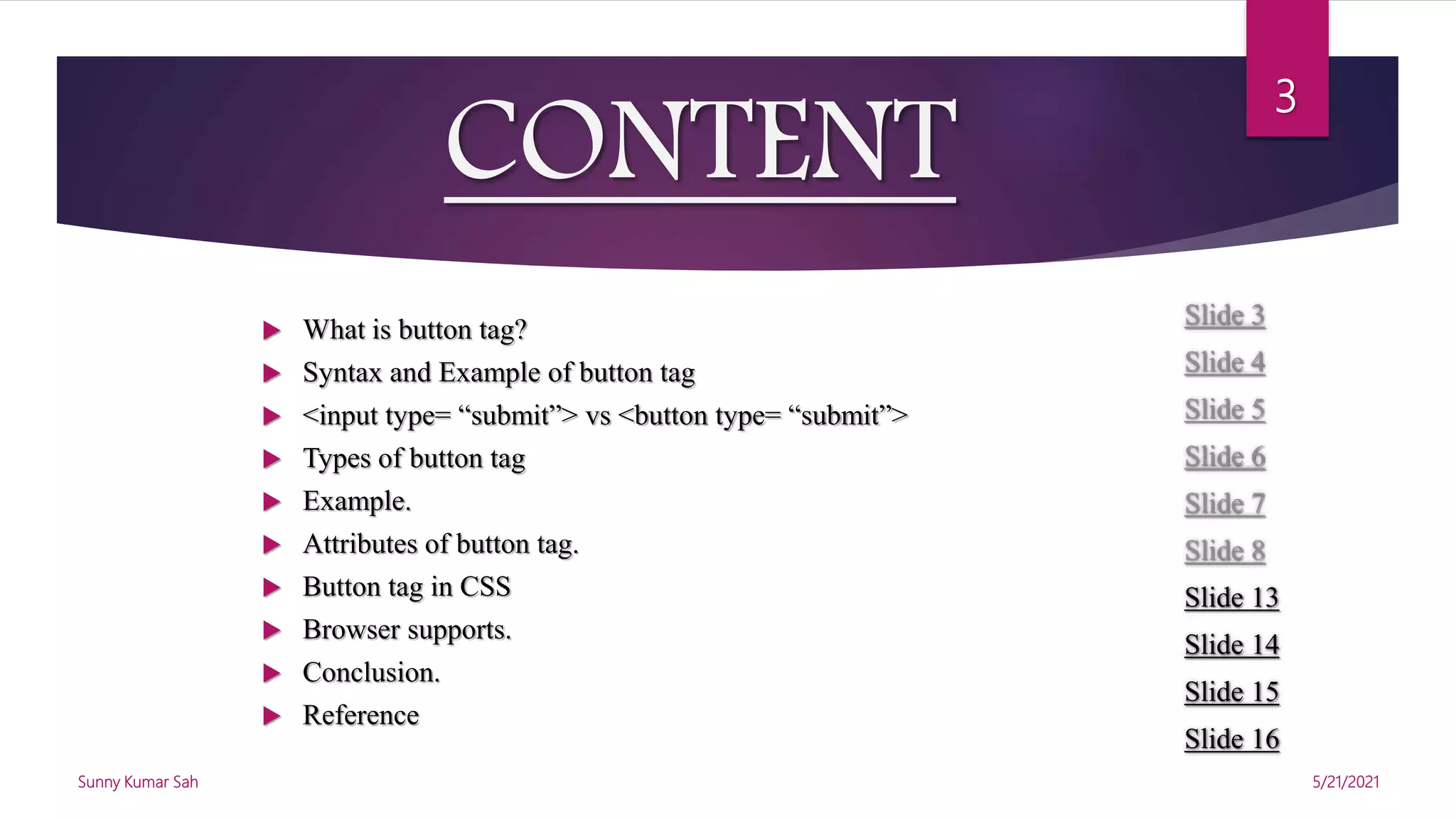 CONTENT
Slide 3
Slide 4
Slide 5
Slide 6
Slide 7
Slide 8
Slide 13
Slide 14
Slide 15
Slide 16
 What is button tag?
 Syntax and Example of button tag
 <input type= “submit”> vs <button type= “submit”>
 Types of button tag
 Example.
 Attributes of button tag.
 Button tag in CSS
 Browser supports.
 Conclusion.
 Reference
5/21/2021
Sunny Kumar Sah
3
 