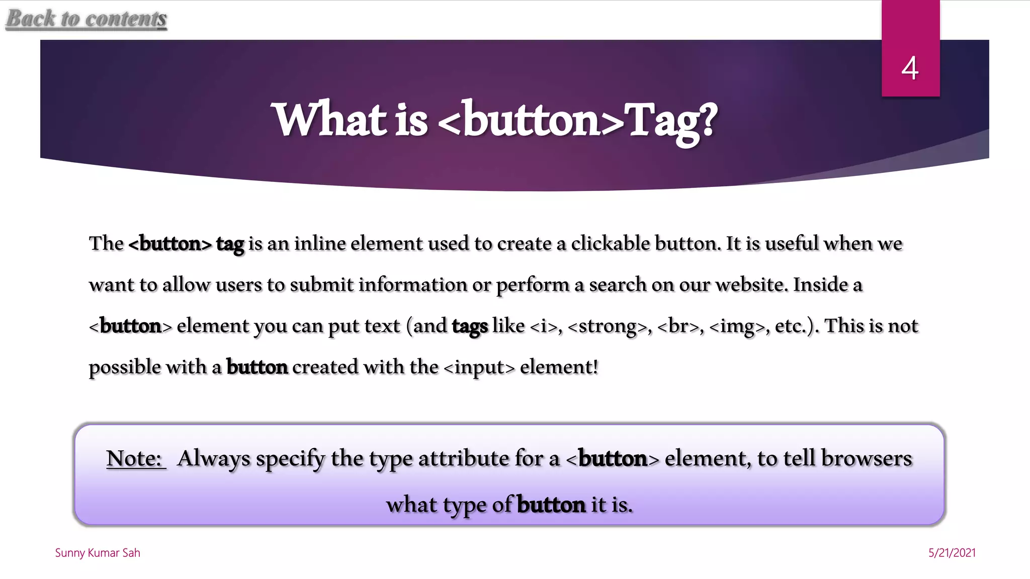 Whatis<button>Tag?
The<button>tagisaninlineelementusedtocreateaclickablebutton.Itisusefulwhenwe
wanttoallowuserstosubmitinformationorperformasearchonourwebsite.Insidea
<button>elementyoucanputtext(andtagslike<i>,<strong>,<br>,<img>,etc.).Thisisnot
possiblewithabuttoncreatedwiththe<input>element!
Note: Alwaysspecifythetypeattributefora<button>element,totellbrowsers
whattypeofbuttonitis.
Back to contents
5/21/2021
Sunny Kumar Sah
4
 