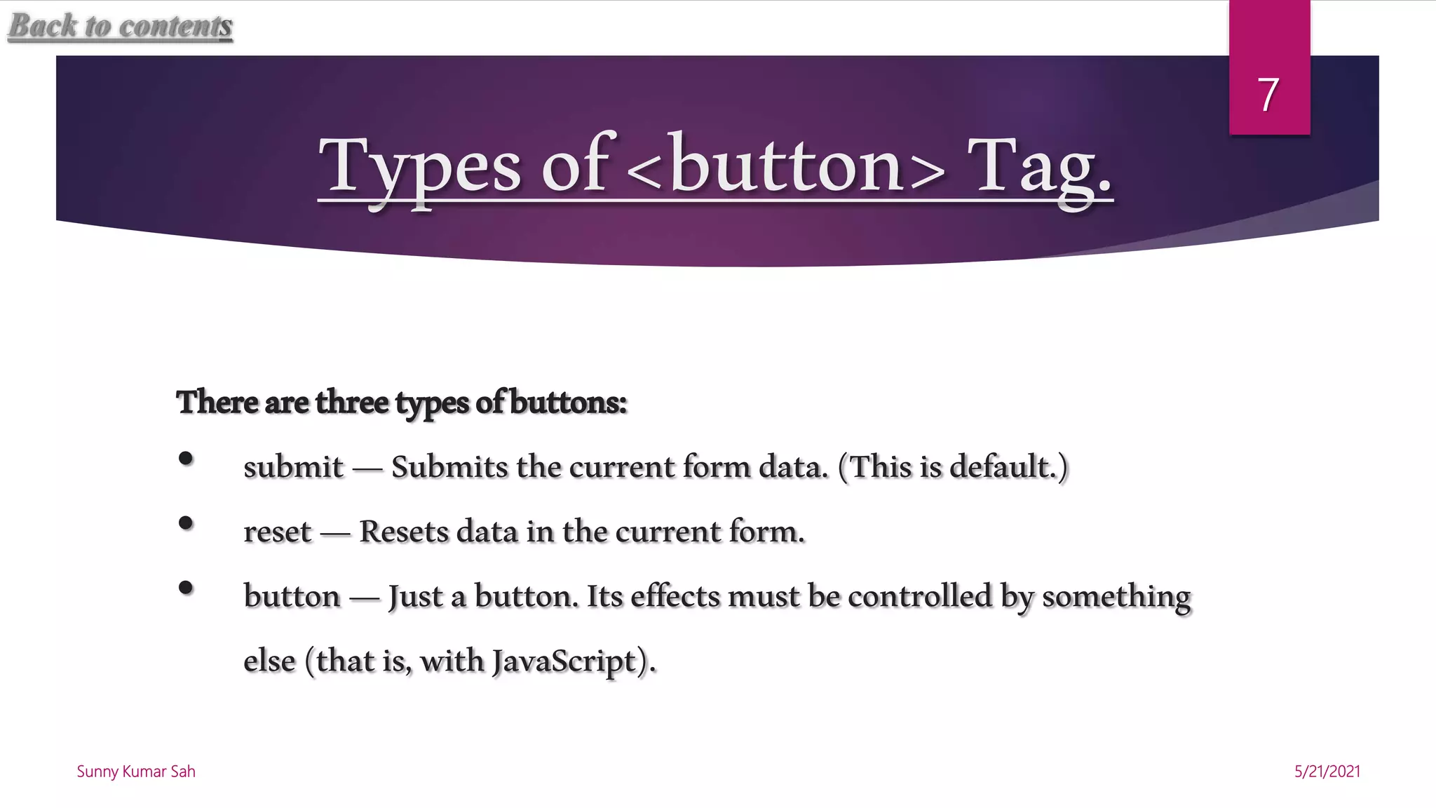 Typesof<button>Tag.
Therearethreetypesofbuttons:
• submit—Submitsthecurrentformdata.(Thisisdefault.)
• reset—Resetsdatainthecurrentform.
• button—Justabutton.Itseffectsmustbecontrolledbysomething
else(thatis,withJavaScript).
5/21/2021
Sunny Kumar Sah
7
Back to contents
 