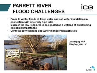 • Prone to winter floods of fresh water and salt water inundations in
connection with extremely high tides
• Much of the low-lying area is designated as a wetland of outstanding
ecological importance
• Conflicts between land and water management activities
PARRETT RIVER
FLOOD CHALLENGES
Courtesy of Nick
Elderfield, DHI UK.
 