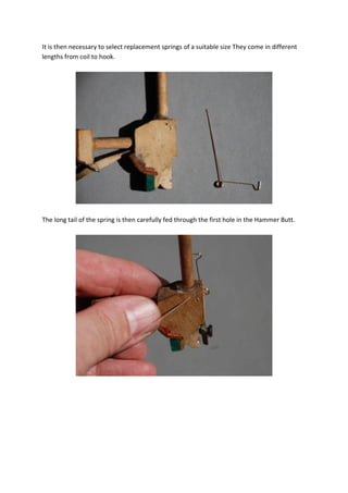 It is then necessary to select replacement springs of a suitable size They come in different
lengths from coil to hook.




The long tail of the spring is then carefully fed through the first hole in the Hammer Butt.
 