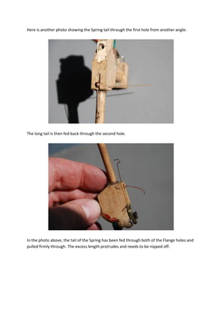 Here is another photo showing the Spring tail through the first hole from another angle:




The long tail is then fed back through the second hole.




In the photo above, the tail of the Spring has been fed through both of the Flange holes and
pulled firmly through. The excess length protrudes and needs to be nipped off.
 