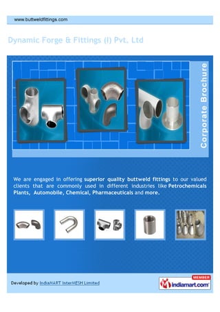 Dynamic Forge & Fittings (I) Pvt. Ltd




 We are engaged in offering superior quality buttweld fittings to our valued
 clients that are commonly used in different industries like Petrochemicals
 Plants, Automobile, Chemical, Pharmaceuticals and more.
 