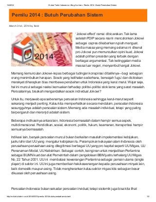 1/4/2014 Hizbut Tahrir Indonesia » Blog Archive » Pemilu 2014 : Butuh Perubahan Sistem
http://m.hizbut-tahrir.or.id/2014/03/31/pemilu-2014-butuh-perubahan-sistem/ 1/3
Pemilu 2014 : Butuh Perubahan Sistem
March 31st, 2014 by farid
‘Jokowi effect’ ramai dibicarakan. Tak lama
setelah PDIP secara resmi mencalonkan Jokowi
sebagai capres dikabarkan rupiah menguat.
Media massa yang memang selama ini dikenal
pro Jokowi pun memunculkan opini kuat, Jokowi
adalah pilihan presiden yang terbaik dengan
berbagai argumentasi. Tak ketinggalan media
massa luar negeri, menyambut hangat Jokowi.
Memang kemunculan Jokowi–lepas berbagai tudingan konspirasi dibaliknya—bagi sebagian
orang menimbulkan harapan. Sosok yang kelihatan sederhana, berwajah ‘lugu’ dan dicitrakan
merakyat diharapkan bisa membawa perubahan untuk Indonesia yang karut marut. Wajar saja,
hal ini muncul sebagai reaksi kemuakan terhadap politisi-politisi stok lama yang sarat masalah.
Persoalannya, bisakah mengandalkan sosok individual Jokowi?
Untuk itu, menjawab apa sebenarnya persoalan Indonesia sehingga karut-marut seperti
sekarang menjadi penting. Kalau kita memperhatikan secara mendalam, persoalan Indonesia
sesungguhnya adalah persoalan sistem. Memang ada masalah individual, tetapi yang paling
berpengaruh dan menonjol adalah sistem.
Beberapa indikasinya antara lain, Indonesia bermasalah dalam hampir semua aspek,
multidimensional. Pendidikan, sosial, ekonomi, politik, hukum, keamanan, transportasi hampir
semuanya bermasalah.
Indikasi lain, banyak persoalan muncul bukan berkaitan masalah impelementasi kebijakan,
justru lahir dari UU yang mengatur kebijakan itu. Perampokan kekayaan alam Indonesia oleh
perusahaan-perusahaan asing dilegitimasi berbagai UU yang pro kapital seperti UU Migas, UU
Penanaman Modal, UU Kelistrikan. Sebagai contoh, keinginan untuk menjadikan Pertamina
sebagai BUMN kuat dan alat Pemerintah dalam pengelolaan BBM justru terhalang UU Migas
No. 22 Tahun 2001. UU ini membatasi kewenangan Pertamina sebagai pemain utama (single
player) di sektor ini. UU ini juga memberikan hak/kewenangan kepada perusahaan minyak lain,
baik domestik maupun asing. Tidak mengherankan kalau sektor migas kita sebagian besar
dikuasai oleh perusahaan asing.
Persoalan Indonesia bukan sekadar persoalan invidual, tetapi sistemik juga bisa kita lihat
 