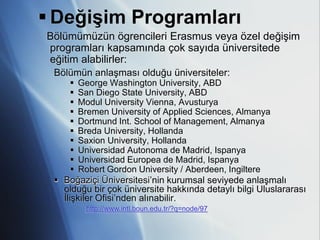  Değişim Programları
Bölümümüzün ögrencileri Erasmus veya özel değişim
programları kapsamında çok sayıda üniversitede
eğitim alabilirler:
 Bölümün anlaşması olduğu üniversiteler:
       George Washington University, ABD
       San Diego State University, ABD
       Modul University Vienna, Avusturya
       Bremen University of Applied Sciences, Almanya
       Dortmund Int. School of Management, Almanya
       Breda University, Hollanda
       Saxion University, Hollanda
       Universidad Autonoma de Madrid, Ispanya
       Universidad Europea de Madrid, Ispanya
       Robert Gordon University / Aberdeen, Ingiltere
  Boğaziçi Üniversitesi’nin kurumsal seviyede anlaşmalı
   olduğu bir çok üniversite hakkında detaylı bilgi Uluslararası
   İlişkiler Ofisi’nden alınabilir.
        http://www.intl.boun.edu.tr/?q=node/97
 