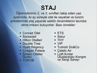 STAJ
    Öğrencilerimiz 2. ve 3. sınıfları takip eden yaz
   aylarında, iki ay süreyle otel ile seyahat ve turizm
şirketlerinde staj yaparak sektör dinamiklerini tecrübe
         etme imkanı buluyorlar. Bazı örnekler:

       Conrad Otel               ETS
       Swissotel                 Setur
       Hilton Otelleri           THY
       Double Tree               VIP
       Hyatt Regency             Turkish Do&Co
       Çırağan Palace            Çelebi Air
       Sirkeci Oteller           Lütfi Kırdar
        Grubu                      Uluslararası Kongre
       TÜROB                      ve Sergi Sarayı
 