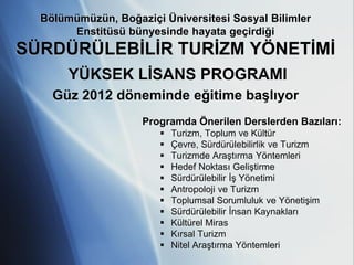 Bölümümüzün, Boğaziçi Üniversitesi Sosyal Bilimler
       Enstitüsü bünyesinde hayata geçirdiği
SÜRDÜRÜLEBİLİR TURİZM YÖNETİMİ
       YÜKSEK LİSANS PROGRAMI
    Güz 2012 döneminde eğitime başlıyor
                    Programda Önerilen Derslerden Bazıları:
                           Turizm, Toplum ve Kültür
                           Çevre, Sürdürülebilirlik ve Turizm
                           Turizmde Araştırma Yöntemleri
                           Hedef Noktası Geliştirme
                           Sürdürülebilir İş Yönetimi
                           Antropoloji ve Turizm
                           Toplumsal Sorumluluk ve Yönetişim
                           Sürdürülebilir İnsan Kaynakları
                           Kültürel Miras
                           Kırsal Turizm
                           Nitel Araştırma Yöntemleri
 