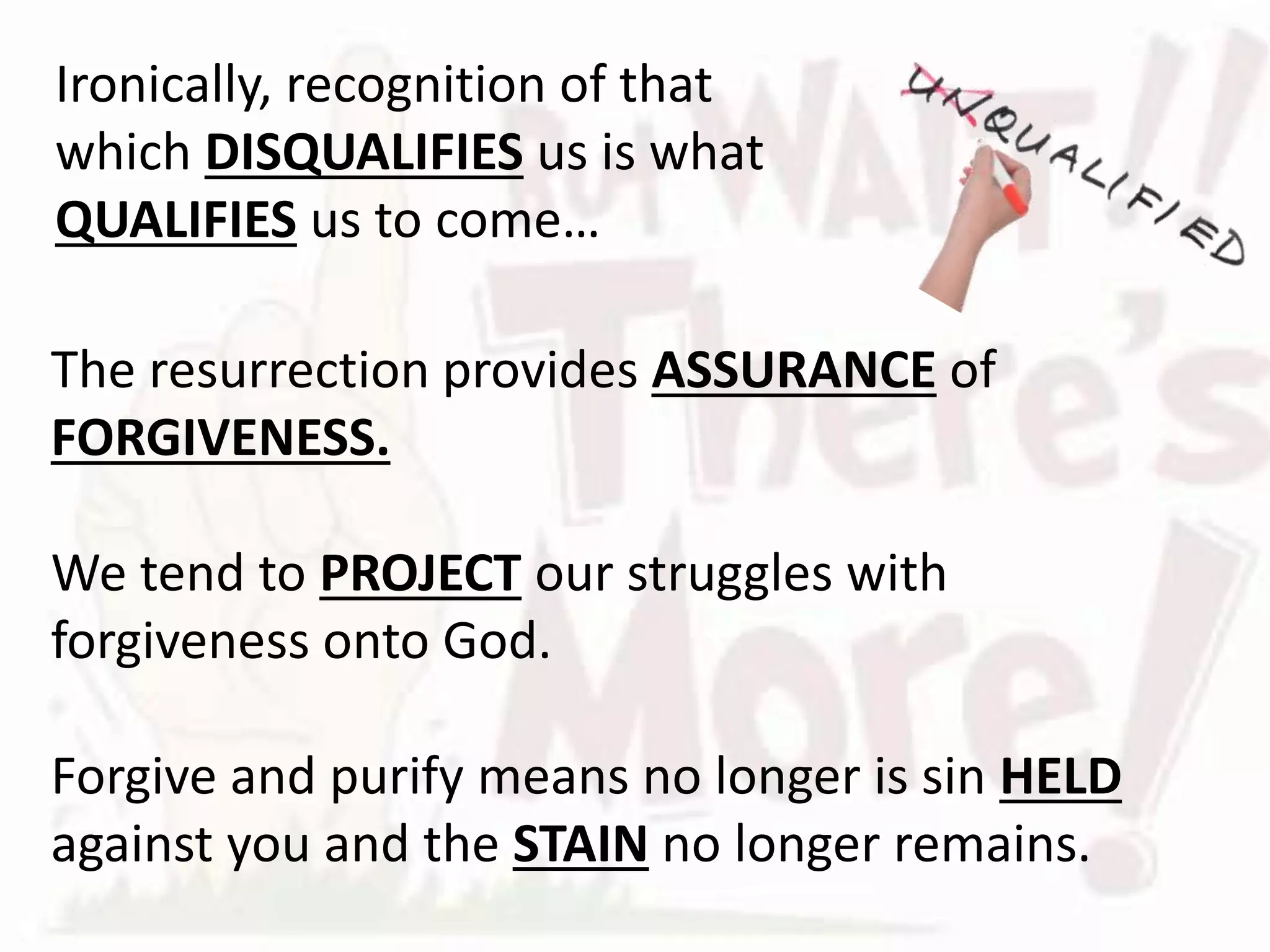 The resurrection provides ASSURANCE of
FORGIVENESS.
We tend to PROJECT our struggles with
forgiveness onto God.
Forgive and purify means no longer is sin HELD
against you and the STAIN no longer remains.
Ironically, recognition of that
which DISQUALIFIES us is what
QUALIFIES us to come…
 