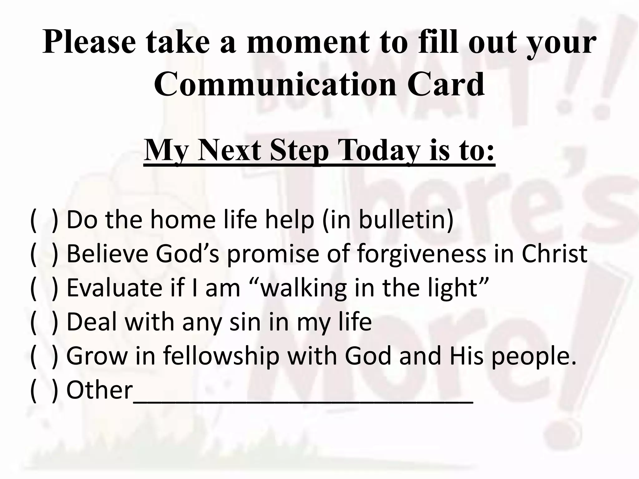 Please take a moment to fill out your
Communication Card
My Next Step Today is to:
( ) Do the home life help (in bulletin)
( ) Believe God’s promise of forgiveness in Christ
( ) Evaluate if I am “walking in the light”
( ) Deal with any sin in my life
( ) Grow in fellowship with God and His people.
( ) Other________________________
 