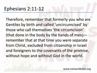 Ephesians 2:11-12
Therefore, remember that formerly you who are
Gentiles by birth and called ‘uncircumcised’ by
those who call themselves ‘the circumcision’
(that done in the body by the hands of men)—
remember that at that time you were separate
from Christ, excluded from citizenship in Israel
and foreigners to the covenants of the promise,
without hope and without God in the world.
www.networkbible.org
 