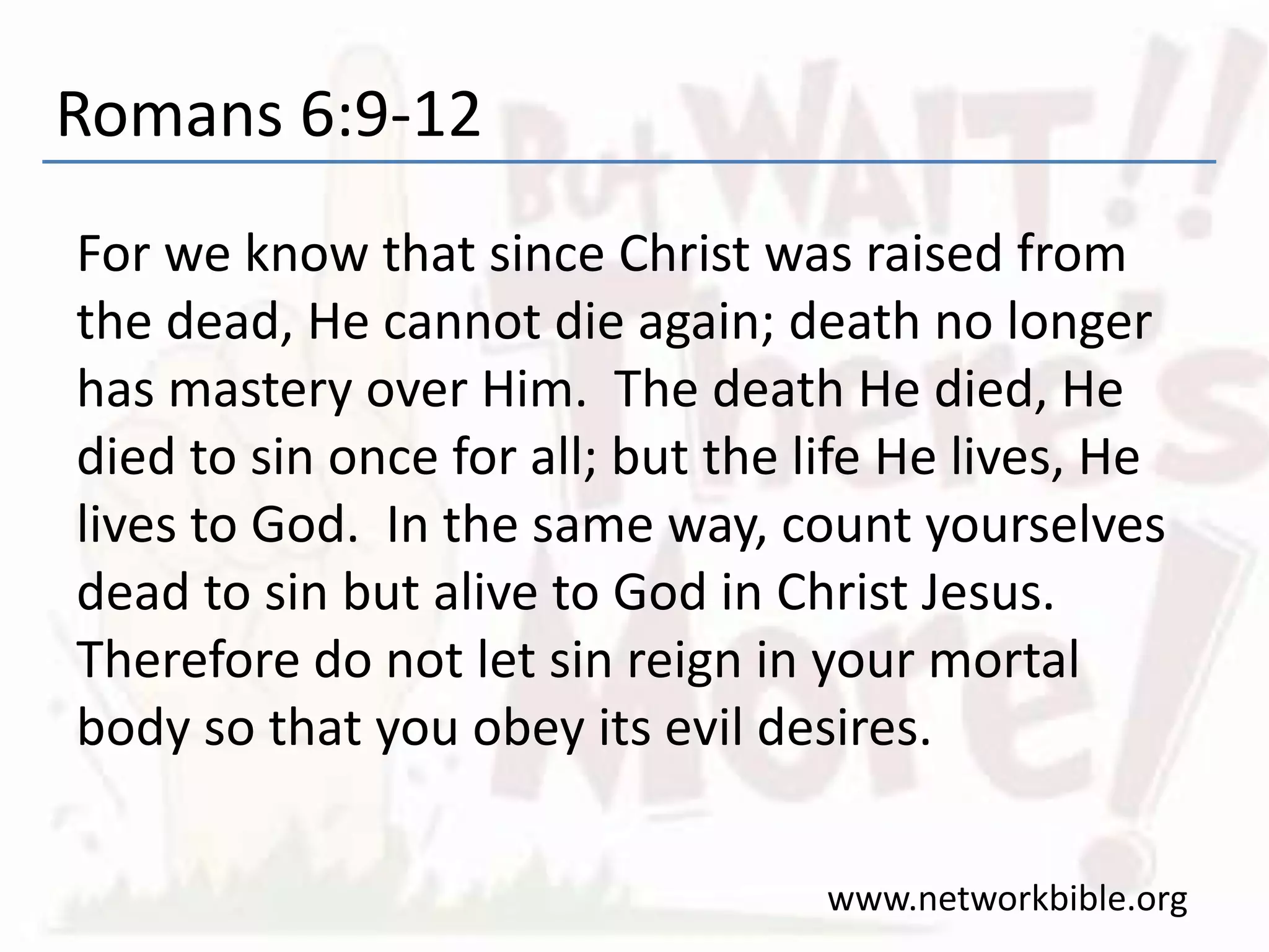 Romans 6:9-12
For we know that since Christ was raised from
the dead, He cannot die again; death no longer
has mastery over Him. The death He died, He
died to sin once for all; but the life He lives, He
lives to God. In the same way, count yourselves
dead to sin but alive to God in Christ Jesus.
Therefore do not let sin reign in your mortal
body so that you obey its evil desires.
www.networkbible.org
 