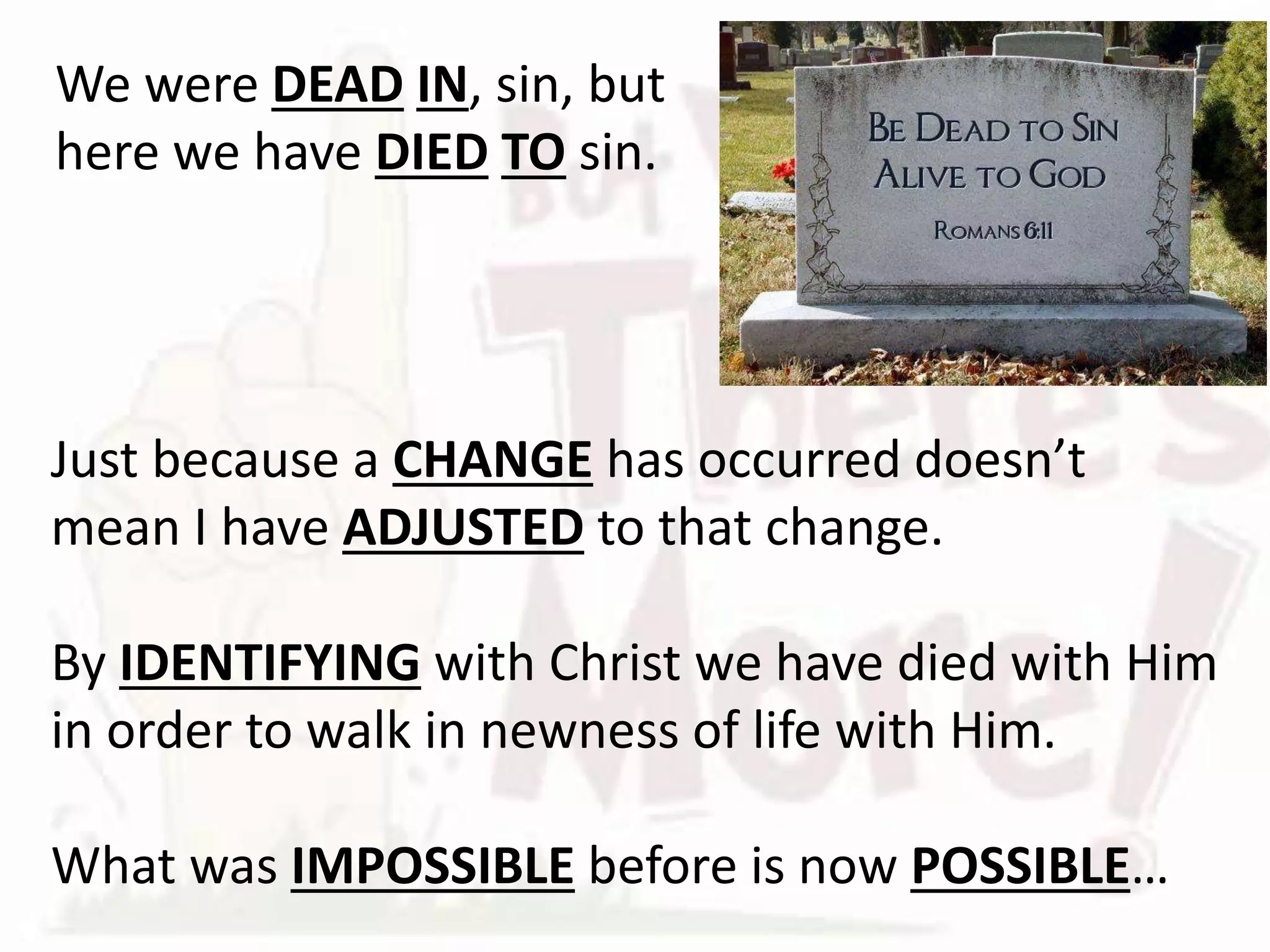 Just because a CHANGE has occurred doesn’t
mean I have ADJUSTED to that change.
By IDENTIFYING with Christ we have died with Him
in order to walk in newness of life with Him.
What was IMPOSSIBLE before is now POSSIBLE…
We were DEAD IN, sin, but
here we have DIED TO sin.
 