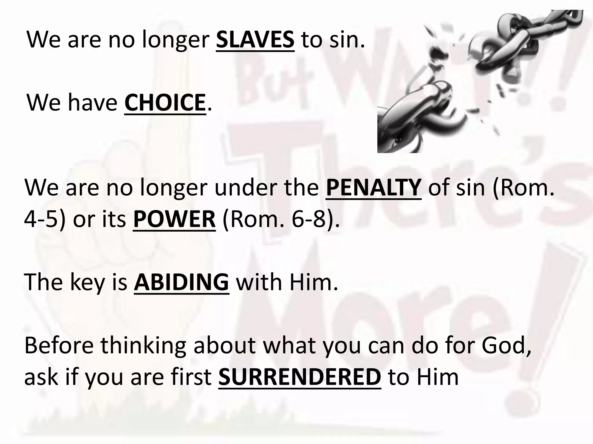 We are no longer under the PENALTY of sin (Rom.
4-5) or its POWER (Rom. 6-8).
The key is ABIDING with Him.
Before thinking about what you can do for God,
ask if you are first SURRENDERED to Him
We are no longer SLAVES to sin.
We have CHOICE.
 
