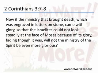 2 Corinthians 3:7-8
Now if the ministry that brought death, which
was engraved in letters on stone, came with
glory, so that the Israelites could not look
steadily at the face of Moses because of its glory,
fading though it was, will not the ministry of the
Spirit be even more glorious?
www.networkbible.org
 
