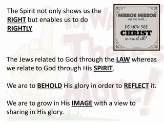 The Jews related to God through the LAW whereas
we relate to God through His SPIRIT.
We are to BEHOLD His glory in order to REFLECT it.
We are to grow in His IMAGE with a view to
sharing in His glory.
The Spirit not only shows us the
RIGHT but enables us to do
RIGHTLY
 