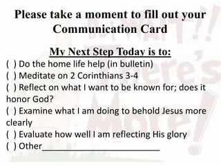 Please take a moment to fill out your
Communication Card
My Next Step Today is to:
( ) Do the home life help (in bulletin)
( ) Meditate on 2 Corinthians 3-4
( ) Reflect on what I want to be known for; does it
honor God?
( ) Examine what I am doing to behold Jesus more
clearly
( ) Evaluate how well I am reflecting His glory
( ) Other________________________
 