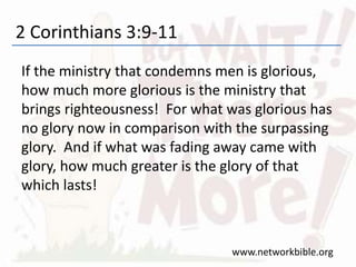 2 Corinthians 3:9-11
If the ministry that condemns men is glorious,
how much more glorious is the ministry that
brings righteousness! For what was glorious has
no glory now in comparison with the surpassing
glory. And if what was fading away came with
glory, how much greater is the glory of that
which lasts!
www.networkbible.org
 