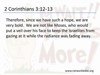 2 Corinthians 3:12-13
Therefore, since we have such a hope, we are
very bold. We are not like Moses, who would
put a veil over his face to keep the Israelites from
gazing at it while the radiance was fading away.
www.networkbible.org
 