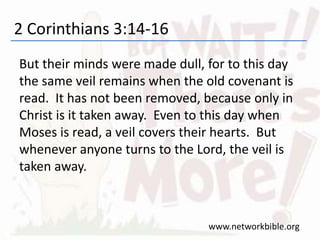 2 Corinthians 3:14-16
But their minds were made dull, for to this day
the same veil remains when the old covenant is
read. It has not been removed, because only in
Christ is it taken away. Even to this day when
Moses is read, a veil covers their hearts. But
whenever anyone turns to the Lord, the veil is
taken away.
www.networkbible.org
 