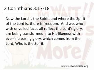 2 Corinthians 3:17-18
Now the Lord is the Spirit, and where the Spirit
of the Lord is, there is freedom. And we, who
with unveiled faces all reflect the Lord’s glory,
are being transformed into His likeness with
ever-increasing glory, which comes from the
Lord, Who is the Spirit.
www.networkbible.org
 