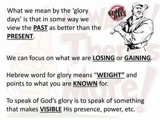 We can focus on what we are LOSING or GAINING.
Hebrew word for glory means “WEIGHT” and
points to what you are KNOWN for.
To speak of God’s glory is to speak of something
that makes VISIBLE His presence, power, etc.
What we mean by the ‘glory
days’ is that in some way we
view the PAST as better than the
PRESENT.
 