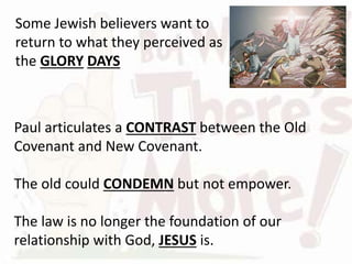 Paul articulates a CONTRAST between the Old
Covenant and New Covenant.
The old could CONDEMN but not empower.
The law is no longer the foundation of our
relationship with God, JESUS is.
Some Jewish believers want to
return to what they perceived as
the GLORY DAYS
 