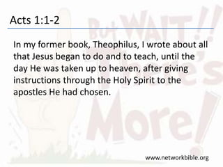 Acts 1:1-2
In my former book, Theophilus, I wrote about all
that Jesus began to do and to teach, until the
day He was taken up to heaven, after giving
instructions through the Holy Spirit to the
apostles He had chosen.
www.networkbible.org
 