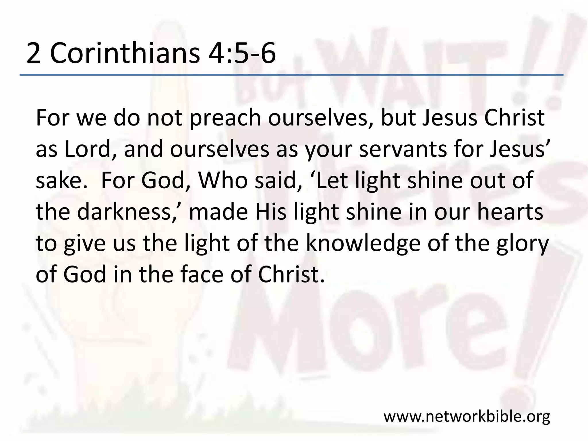 2 Corinthians 4:5-6
For we do not preach ourselves, but Jesus Christ
as Lord, and ourselves as your servants for Jesus’
sake. For God, Who said, ‘Let light shine out of
the darkness,’ made His light shine in our hearts
to give us the light of the knowledge of the glory
of God in the face of Christ.
www.networkbible.org
 