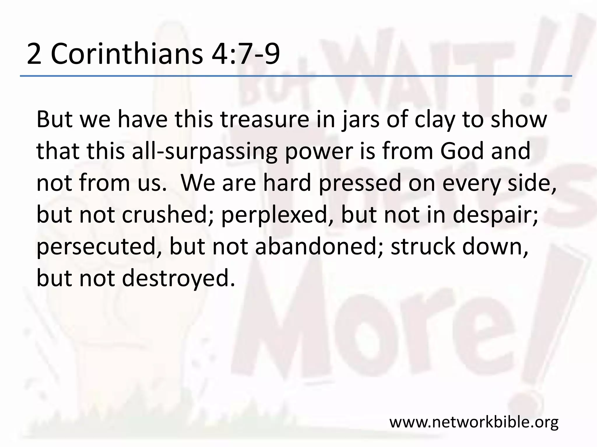 2 Corinthians 4:7-9
But we have this treasure in jars of clay to show
that this all-surpassing power is from God and
not from us. We are hard pressed on every side,
but not crushed; perplexed, but not in despair;
persecuted, but not abandoned; struck down,
but not destroyed.
www.networkbible.org
 