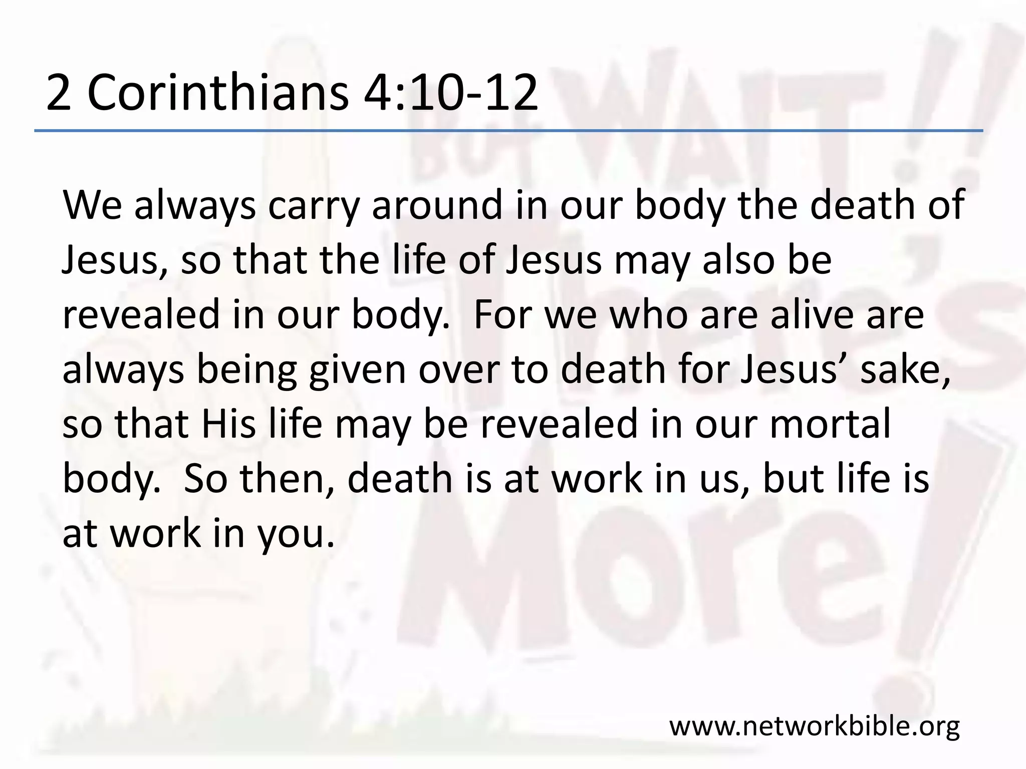 2 Corinthians 4:10-12
We always carry around in our body the death of
Jesus, so that the life of Jesus may also be
revealed in our body. For we who are alive are
always being given over to death for Jesus’ sake,
so that His life may be revealed in our mortal
body. So then, death is at work in us, but life is
at work in you.
www.networkbible.org
 