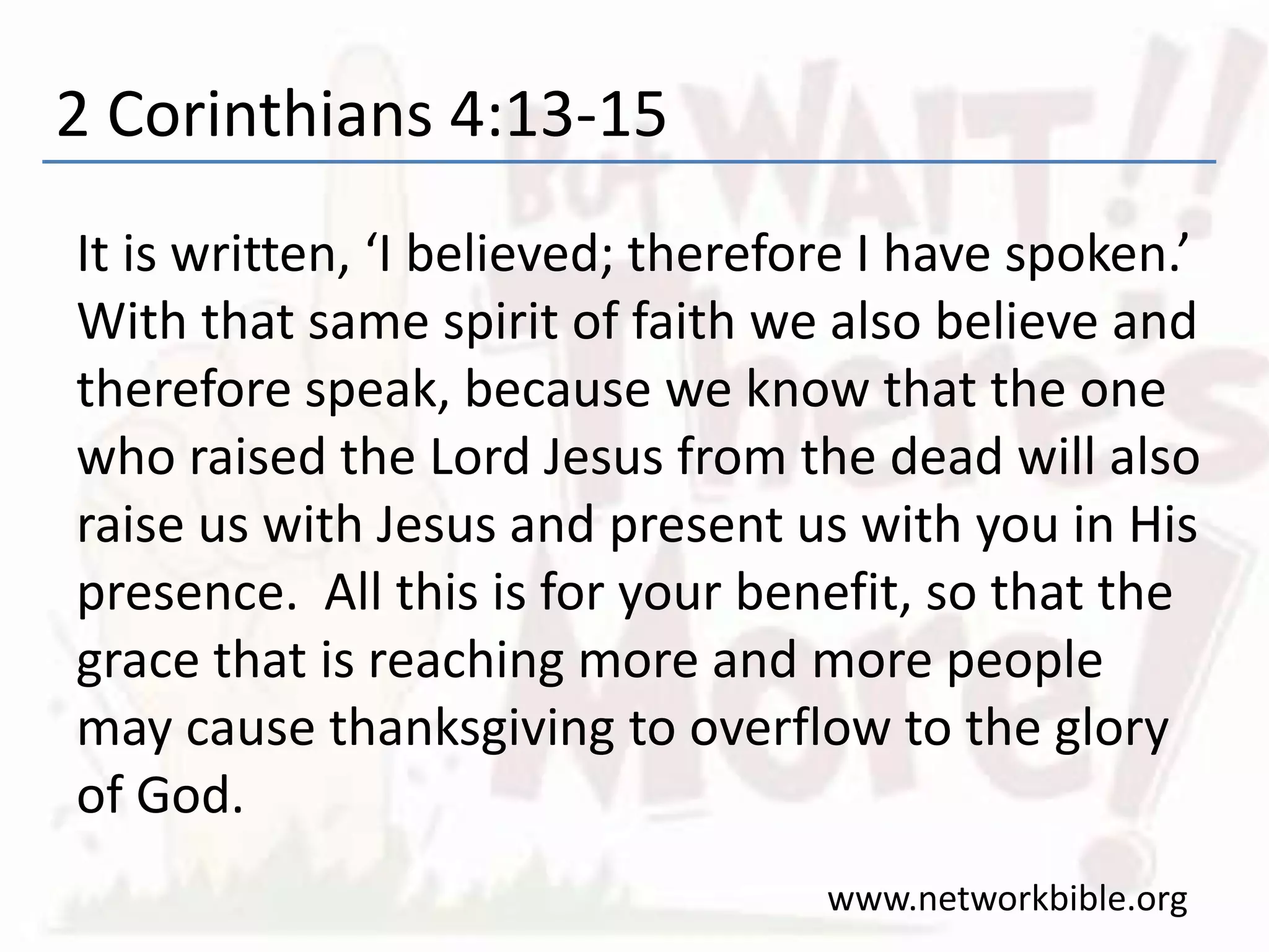 2 Corinthians 4:13-15
It is written, ‘I believed; therefore I have spoken.’
With that same spirit of faith we also believe and
therefore speak, because we know that the one
who raised the Lord Jesus from the dead will also
raise us with Jesus and present us with you in His
presence. All this is for your benefit, so that the
grace that is reaching more and more people
may cause thanksgiving to overflow to the glory
of God.
www.networkbible.org
 