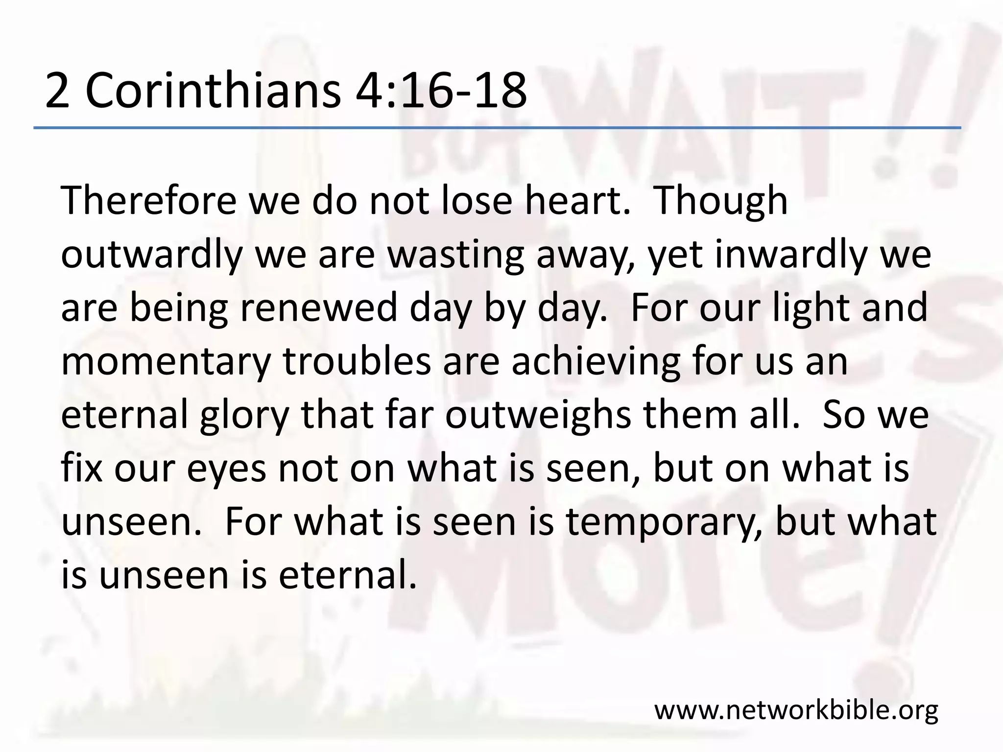 2 Corinthians 4:16-18
Therefore we do not lose heart. Though
outwardly we are wasting away, yet inwardly we
are being renewed day by day. For our light and
momentary troubles are achieving for us an
eternal glory that far outweighs them all. So we
fix our eyes not on what is seen, but on what is
unseen. For what is seen is temporary, but what
is unseen is eternal.
www.networkbible.org
 