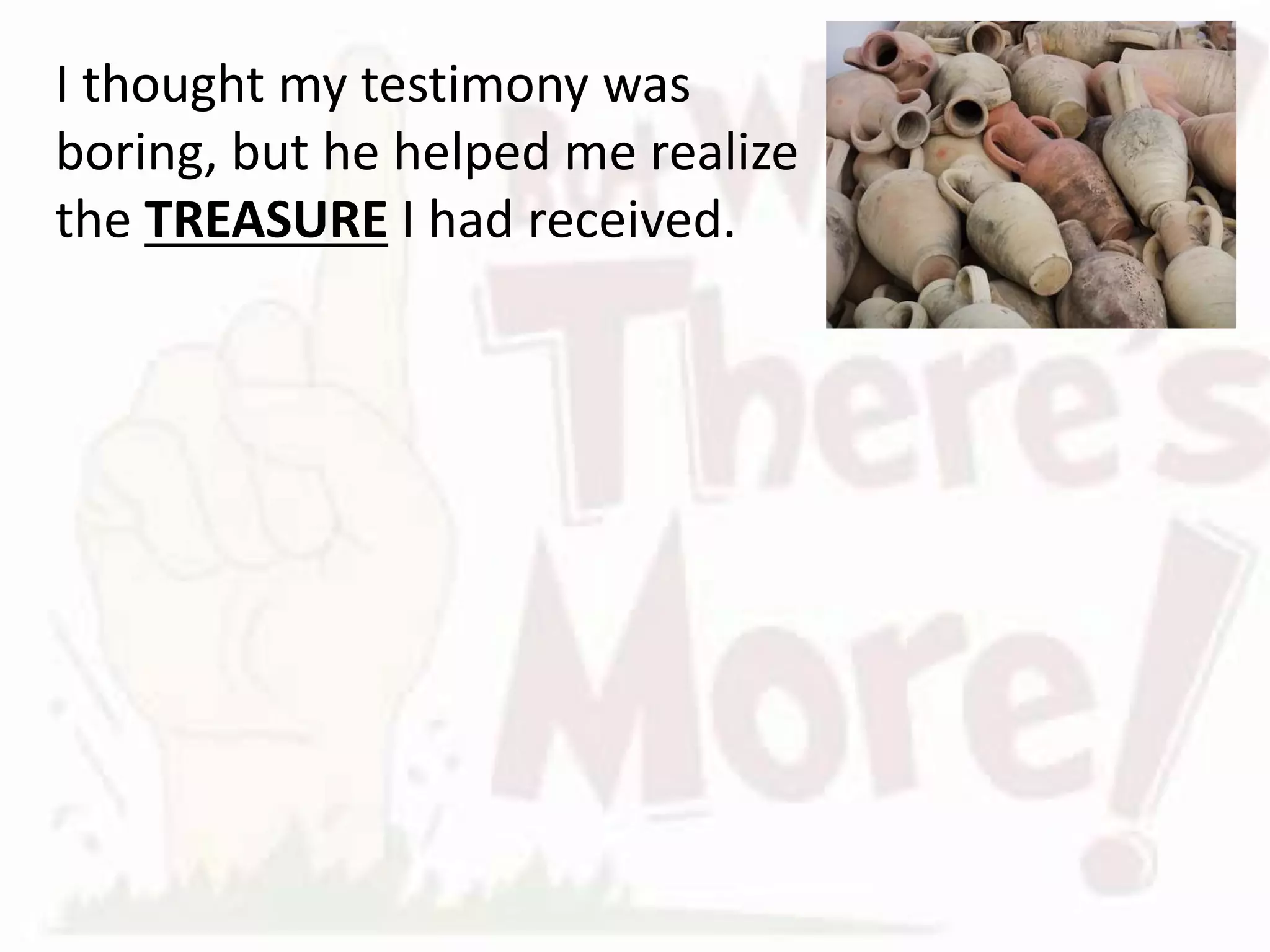 I thought my testimony was
boring, but he helped me realize
the TREASURE I had received.
We have a treasure without MEASURE
We are trustees of the treasure of the GOSPEL
The gospel literally is the message of LIFE.
The gospel provides more than a cure for cancer,
it reveals how to OVERCOME death.
 