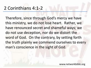 2 Corinthians 4:1-2
Therefore, since through God’s mercy we have
this ministry, we do not lose heart. Rather, we
have renounced secret and shameful ways; we
do not use deception, nor do we distort the
word of God. On the contrary, by setting forth
the truth plainly we commend ourselves to every
man’s conscience in the sight of God.
www.networkbible.org
 